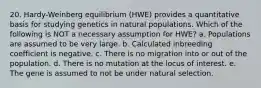 20. Hardy-Weinberg equilibrium (HWE) provides a quantitative basis for studying genetics in natural populations. Which of the following is NOT a necessary assumption for HWE? a. Populations are assumed to be very large. b. Calculated inbreeding coefficient is negative. c. There is no migration into or out of the population. d. There is no mutation at the locus of interest. e. The gene is assumed to not be under natural selection.