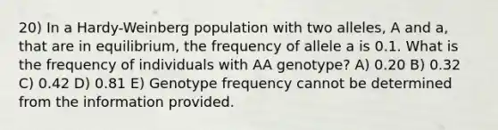 20) In a Hardy-Weinberg population with two alleles, A and a, that are in equilibrium, the frequency of allele a is 0.1. What is the frequency of individuals with AA genotype? A) 0.20 B) 0.32 C) 0.42 D) 0.81 E) Genotype frequency cannot be determined from the information provided.