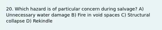 20. Which hazard is of particular concern during salvage? A) Unnecessary water damage B) Fire in void spaces C) Structural collapse D) Rekindle