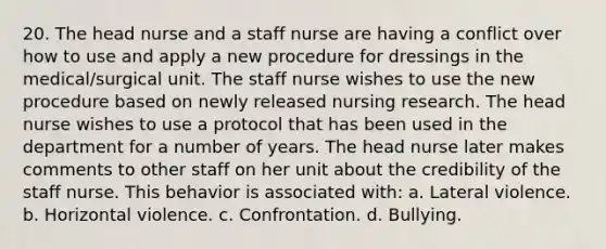 20. The head nurse and a staff nurse are having a conflict over how to use and apply a new procedure for dressings in the medical/surgical unit. The staff nurse wishes to use the new procedure based on newly released nursing research. The head nurse wishes to use a protocol that has been used in the department for a number of years. The head nurse later makes comments to other staff on her unit about the credibility of the staff nurse. This behavior is associated with: a. Lateral violence. b. Horizontal violence. c. Confrontation. d. Bullying.