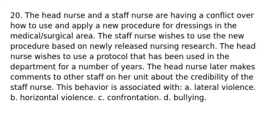 20. The head nurse and a staff nurse are having a conflict over how to use and apply a new procedure for dressings in the medical/surgical area. The staff nurse wishes to use the new procedure based on newly released nursing research. The head nurse wishes to use a protocol that has been used in the department for a number of years. The head nurse later makes comments to other staff on her unit about the credibility of the staff nurse. This behavior is associated with: a. lateral violence. b. horizontal violence. c. confrontation. d. bullying.