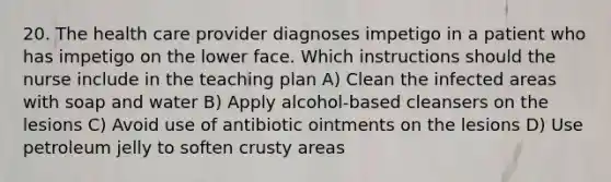 20. The health care provider diagnoses impetigo in a patient who has impetigo on the lower face. Which instructions should the nurse include in the teaching plan A) Clean the infected areas with soap and water B) Apply alcohol-based cleansers on the lesions C) Avoid use of antibiotic ointments on the lesions D) Use petroleum jelly to soften crusty areas