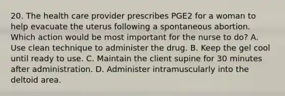 20. The health care provider prescribes PGE2 for a woman to help evacuate the uterus following a spontaneous abortion. Which action would be most important for the nurse to do? A. Use clean technique to administer the drug. B. Keep the gel cool until ready to use. C. Maintain the client supine for 30 minutes after administration. D. Administer intramuscularly into the deltoid area.