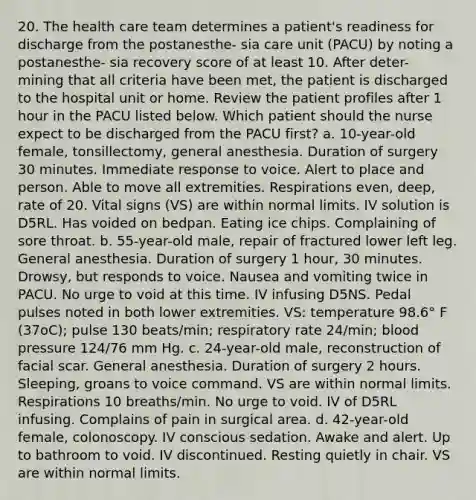 20. The health care team determines a patient's readiness for discharge from the postanesthe- sia care unit (PACU) by noting a postanesthe- sia recovery score of at least 10. After deter- mining that all criteria have been met, the patient is discharged to the hospital unit or home. Review the patient profiles after 1 hour in the PACU listed below. Which patient should the nurse expect to be discharged from the PACU first? a. 10-year-old female, tonsillectomy, general anesthesia. Duration of surgery 30 minutes. Immediate response to voice. Alert to place and person. Able to move all extremities. Respirations even, deep, rate of 20. Vital signs (VS) are within normal limits. IV solution is D5RL. Has voided on bedpan. Eating ice chips. Complaining of sore throat. b. 55-year-old male, repair of fractured lower left leg. General anesthesia. Duration of surgery 1 hour, 30 minutes. Drowsy, but responds to voice. Nausea and vomiting twice in PACU. No urge to void at this time. IV infusing D5NS. Pedal pulses noted in both lower extremities. VS: temperature 98.6° F (37oC); pulse 130 beats/min; respiratory rate 24/min; blood pressure 124/76 mm Hg. c. 24-year-old male, reconstruction of facial scar. General anesthesia. Duration of surgery 2 hours. Sleeping, groans to voice command. VS are within normal limits. Respirations 10 breaths/min. No urge to void. IV of D5RL infusing. Complains of pain in surgical area. d. 42-year-old female, colonoscopy. IV conscious sedation. Awake and alert. Up to bathroom to void. IV discontinued. Resting quietly in chair. VS are within normal limits.