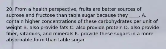 20. From a health perspective, fruits are better sources of sucrose and fructose than table sugar because they ____. A. contain higher concentrations of these carbohydrates per unit of weight B. also provide fats C. also provide protein D. also provide fiber, vitamins, and minerals E. provide these sugars in a more absorbable form than table sugar