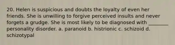 20. Helen is suspicious and doubts the loyalty of even her friends. She is unwilling to forgive perceived insults and never forgets a grudge. She is most likely to be diagnosed with ________ personality disorder. a. paranoid b. histrionic c. schizoid d. schizotypal