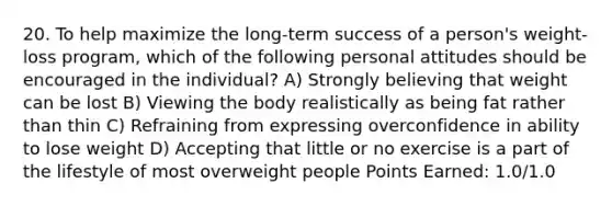 20. To help maximize the long-term success of a person's weight-loss program, which of the following personal attitudes should be encouraged in the individual? A) Strongly believing that weight can be lost B) Viewing the body realistically as being fat rather than thin C) Refraining from expressing overconfidence in ability to lose weight D) Accepting that little or no exercise is a part of the lifestyle of most overweight people Points Earned: 1.0/1.0