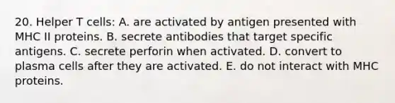 20. Helper T cells: A. are activated by antigen presented with MHC II proteins. B. secrete antibodies that target specific antigens. C. secrete perforin when activated. D. convert to plasma cells after they are activated. E. do not interact with MHC proteins.