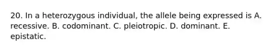 20. In a heterozygous individual, the allele being expressed is A. recessive. B. codominant. C. pleiotropic. D. dominant. E. epistatic.