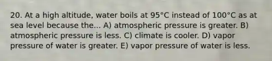 20. At a high altitude, water boils at 95°C instead of 100°C as at sea level because the... A) atmospheric pressure is greater. B) atmospheric pressure is less. C) climate is cooler. D) vapor pressure of water is greater. E) vapor pressure of water is less.