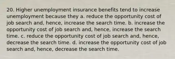 20. Higher unemployment insurance benefits tend to increase unemployment because they a. reduce the opportunity cost of job search and, hence, increase the search time. b. increase the opportunity cost of job search and, hence, increase the search time. c. reduce the opportunity cost of job search and, hence, decrease the search time. d. increase the opportunity cost of job search and, hence, decrease the search time.