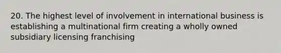 20. The highest level of involvement in international business is establishing a multinational firm creating a wholly owned subsidiary licensing franchising