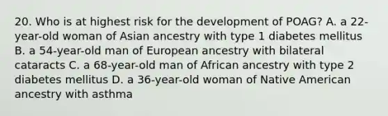 20. Who is at highest risk for the development of POAG? A. a 22-year-old woman of Asian ancestry with type 1 diabetes mellitus B. a 54-year-old man of European ancestry with bilateral cataracts C. a 68-year-old man of African ancestry with type 2 diabetes mellitus D. a 36-year-old woman of Native American ancestry with asthma