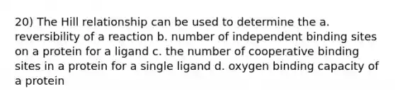 20) The Hill relationship can be used to determine the a. reversibility of a reaction b. number of independent binding sites on a protein for a ligand c. the number of cooperative binding sites in a protein for a single ligand d. oxygen binding capacity of a protein