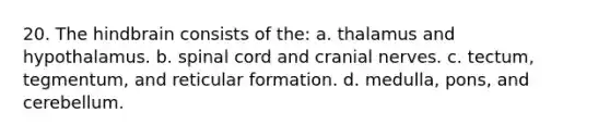 20. The hindbrain consists of the: a. thalamus and hypothalamus. b. spinal cord and cranial nerves. c. tectum, tegmentum, and reticular formation. d. medulla, pons, and cerebellum.