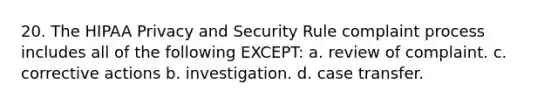 20. The HIPAA Privacy and Security Rule complaint process includes all of the following EXCEPT: a. review of complaint. c. corrective actions b. investigation. d. case transfer.