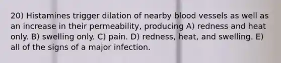 20) Histamines trigger dilation of nearby blood vessels as well as an increase in their permeability, producing A) redness and heat only. B) swelling only. C) pain. D) redness, heat, and swelling. E) all of the signs of a major infection.