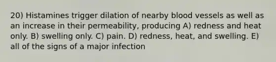 20) Histamines trigger dilation of nearby blood vessels as well as an increase in their permeability, producing A) redness and heat only. B) swelling only. C) pain. D) redness, heat, and swelling. E) all of the signs of a major infection