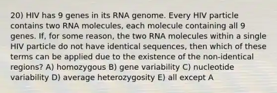 20) HIV has 9 genes in its RNA genome. Every HIV particle contains two RNA molecules, each molecule containing all 9 genes. If, for some reason, the two RNA molecules within a single HIV particle do not have identical sequences, then which of these terms can be applied due to the existence of the non-identical regions? A) homozygous B) gene variability C) nucleotide variability D) average heterozygosity E) all except A