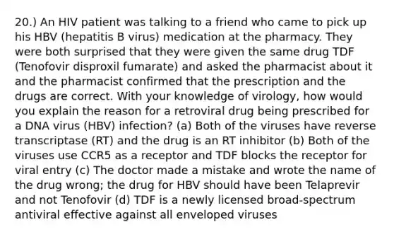 20.) An HIV patient was talking to a friend who came to pick up his HBV (hepatitis B virus) medication at the pharmacy. They were both surprised that they were given the same drug TDF (Tenofovir disproxil fumarate) and asked the pharmacist about it and the pharmacist confirmed that the prescription and the drugs are correct. With your knowledge of virology, how would you explain the reason for a retroviral drug being prescribed for a DNA virus (HBV) infection? (a) Both of the viruses have reverse transcriptase (RT) and the drug is an RT inhibitor (b) Both of the viruses use CCR5 as a receptor and TDF blocks the receptor for viral entry (c) The doctor made a mistake and wrote the name of the drug wrong; the drug for HBV should have been Telaprevir and not Tenofovir (d) TDF is a newly licensed broad-spectrum antiviral effective against all enveloped viruses