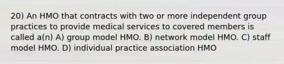 20) An HMO that contracts with two or more independent group practices to provide medical services to covered members is called a(n) A) group model HMO. B) network model HMO. C) staff model HMO. D) individual practice association HMO