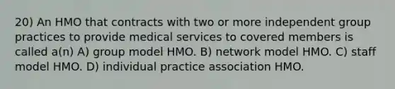 20) An HMO that contracts with two or more independent group practices to provide medical services to covered members is called a(n) A) group model HMO. B) network model HMO. C) staff model HMO. D) individual practice association HMO.