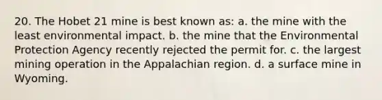 20. The Hobet 21 mine is best known as: a. the mine with the least environmental impact. b. the mine that the Environmental Protection Agency recently rejected the permit for. c. the largest mining operation in the Appalachian region. d. a surface mine in Wyoming.