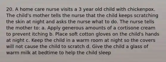 20. A home care nurse visits a 3 year old child with chickenpox. The child's mother tells the nurse that the child keeps scratching the skin at night and asks the nurse what to do. The nurse tells the mother to: a. Apply generous amounts of a cortisone cream to prevent itching b. Place soft cotton gloves on the child's hands at night c. Keep the child in a warm room at night so the covers will not cause the child to scratch d. Give the child a glass of warm milk at bedtime to help the child sleep