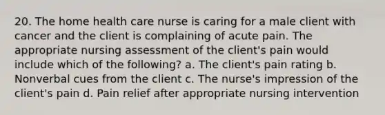 20. The home health care nurse is caring for a male client with cancer and the client is complaining of acute pain. The appropriate nursing assessment of the client's pain would include which of the following? a. The client's pain rating b. Nonverbal cues from the client c. The nurse's impression of the client's pain d. Pain relief after appropriate nursing intervention