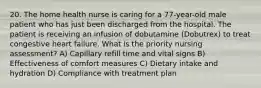 20. The home health nurse is caring for a 77-year-old male patient who has just been discharged from the hospital. The patient is receiving an infusion of dobutamine (Dobutrex) to treat congestive heart failure. What is the priority nursing assessment? A) Capillary refill time and vital signs B) Effectiveness of comfort measures C) Dietary intake and hydration D) Compliance with treatment plan