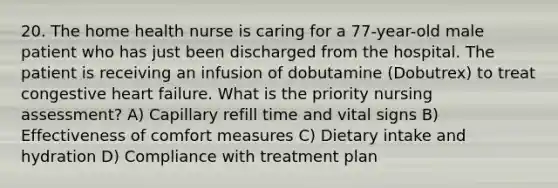 20. The home health nurse is caring for a 77-year-old male patient who has just been discharged from the hospital. The patient is receiving an infusion of dobutamine (Dobutrex) to treat congestive heart failure. What is the priority nursing assessment? A) Capillary refill time and vital signs B) Effectiveness of comfort measures C) Dietary intake and hydration D) Compliance with treatment plan