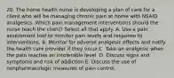 20. The home health nurse is developing a plan of care for a client who will be managing chronic pain at home with NSAID analgesics. Which pain management interventions should the nurse teach the client? Select all that apply. A. Use a pain assessment tool to monitor pain levels and response to interventions. B. Monitor for adverse analgesic effects and notify the health care provider if they occur.C. Take an analgesic when the pain reaches an intolerable level. D. Discuss signs and symptoms and risk of addiction.E. Discuss the use of nonpharmacologic measures of pain control.