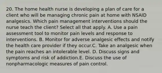 20. The home health nurse is developing a plan of care for a client who will be managing chronic pain at home with NSAID analgesics. Which pain management interventions should the nurse teach the client? Select all that apply. A. Use a pain assessment tool to monitor pain levels and response to interventions. B. Monitor for adverse analgesic effects and notify the health care provider if they occur.C. Take an analgesic when the pain reaches an intolerable level. D. Discuss signs and symptoms and risk of addiction.E. Discuss the use of nonpharmacologic measures of pain control.