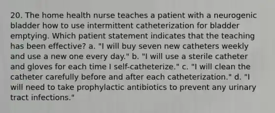 20. The home health nurse teaches a patient with a neurogenic bladder how to use intermittent catheterization for bladder emptying. Which patient statement indicates that the teaching has been effective? a. "I will buy seven new catheters weekly and use a new one every day." b. "I will use a sterile catheter and gloves for each time I self-catheterize." c. "I will clean the catheter carefully before and after each catheterization." d. "I will need to take prophylactic antibiotics to prevent any urinary tract infections."