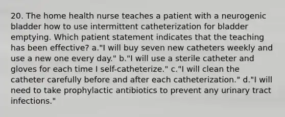 20. The home health nurse teaches a patient with a neurogenic bladder how to use intermittent catheterization for bladder emptying. Which patient statement indicates that the teaching has been effective? a."I will buy seven new catheters weekly and use a new one every day." b."I will use a sterile catheter and gloves for each time I self-catheterize." c."I will clean the catheter carefully before and after each catheterization." d."I will need to take prophylactic antibiotics to prevent any urinary tract infections."