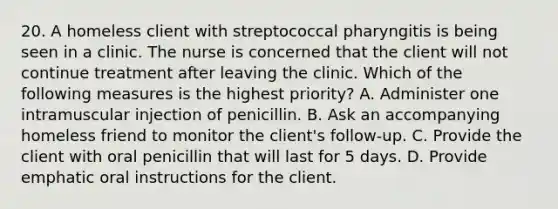 20. A homeless client with streptococcal pharyngitis is being seen in a clinic. The nurse is concerned that the client will not continue treatment after leaving the clinic. Which of the following measures is the highest priority? A. Administer one intramuscular injection of penicillin. B. Ask an accompanying homeless friend to monitor the client's follow-up. C. Provide the client with oral penicillin that will last for 5 days. D. Provide emphatic oral instructions for the client.