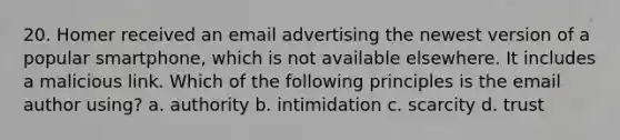 20. Homer received an email advertising the newest version of a popular smartphone, which is not available elsewhere. It includes a malicious link. Which of the following principles is the email author using? a. authority b. intimidation c. scarcity d. trust