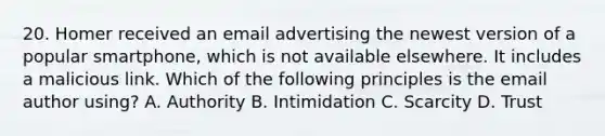 20. Homer received an email advertising the newest version of a popular smartphone, which is not available elsewhere. It includes a malicious link. Which of the following principles is the email author using? A. Authority B. Intimidation C. Scarcity D. Trust