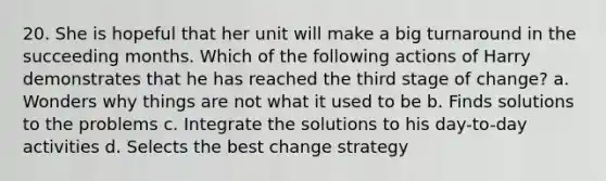 20. She is hopeful that her unit will make a big turnaround in the succeeding months. Which of the following actions of Harry demonstrates that he has reached the third stage of change? a. Wonders why things are not what it used to be b. Finds solutions to the problems c. Integrate the solutions to his day-to-day activities d. Selects the best change strategy