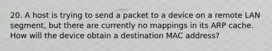 20. A host is trying to send a packet to a device on a remote LAN segment, but there are currently no mappings in its ARP cache. How will the device obtain a destination MAC address?