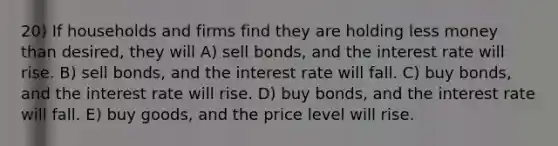 20) If households and firms find they are holding less money than desired, they will A) sell bonds, and the interest rate will rise. B) sell bonds, and the interest rate will fall. C) buy bonds, and the interest rate will rise. D) buy bonds, and the interest rate will fall. E) buy goods, and the price level will rise.