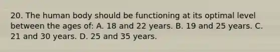 20. The human body should be functioning at its optimal level between the ages of: A. 18 and 22 years. B. 19 and 25 years. C. 21 and 30 years. D. 25 and 35 years.