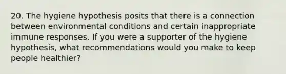 20. The hygiene hypothesis posits that there is a connection between environmental conditions and certain inappropriate immune responses. If you were a supporter of the hygiene hypothesis, what recommendations would you make to keep people healthier?