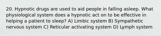 20. Hypnotic drugs are used to aid people in falling asleep. What physiological system does a hypnotic act on to be effective in helping a patient to sleep? A) Limbic system B) Sympathetic nervous system C) Reticular activating system D) Lymph system