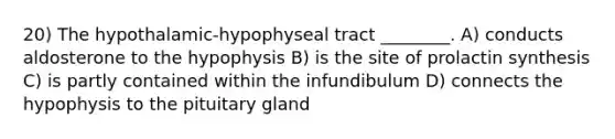 20) The hypothalamic-hypophyseal tract ________. A) conducts aldosterone to the hypophysis B) is the site of prolactin synthesis C) is partly contained within the infundibulum D) connects the hypophysis to the pituitary gland