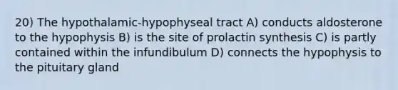 20) The hypothalamic-hypophyseal tract A) conducts aldosterone to the hypophysis B) is the site of prolactin synthesis C) is partly contained within the infundibulum D) connects the hypophysis to the pituitary gland