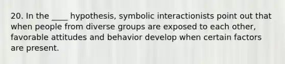 20. In the ____ hypothesis, symbolic interactionists point out that when people from diverse groups are exposed to each other, favorable attitudes and behavior develop when certain factors are present.