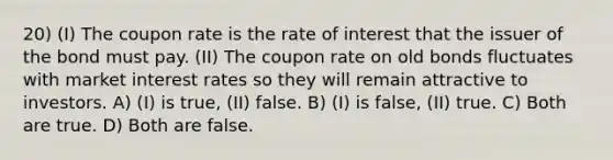 20) (I) The coupon rate is the rate of interest that the issuer of the bond must pay. (II) The coupon rate on old bonds fluctuates with market interest rates so they will remain attractive to investors. A) (I) is true, (II) false. B) (I) is false, (II) true. C) Both are true. D) Both are false.