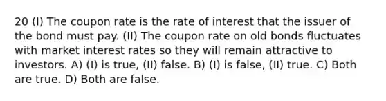 20 (I) The coupon rate is the rate of interest that the issuer of the bond must pay. (II) The coupon rate on old bonds fluctuates with market interest rates so they will remain attractive to investors. A) (I) is true, (II) false. B) (I) is false, (II) true. C) Both are true. D) Both are false.