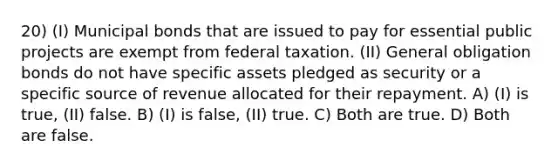 20) (I) Municipal bonds that are issued to pay for essential public projects are exempt from federal taxation. (II) General obligation bonds do not have specific assets pledged as security or a specific source of revenue allocated for their repayment. A) (I) is true, (II) false. B) (I) is false, (II) true. C) Both are true. D) Both are false.